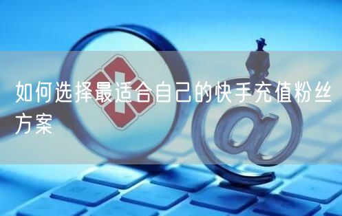 如何选择最适合自己的快手充值粉丝方案