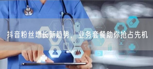 抖音粉丝增长新趋势，业务套餐助你抢占先机