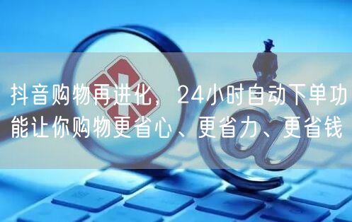 抖音购物再进化，24小时自动下单功能让你购物更省心、更省力、更省钱