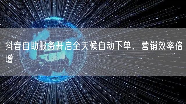 抖音自助服务开启全天候自动下单，营销效率倍增