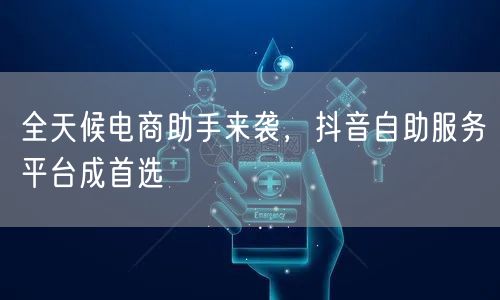 全天候电商助手来袭，抖音自助服务平台成首选