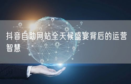抖音自助网站全天候盛宴背后的运营智慧