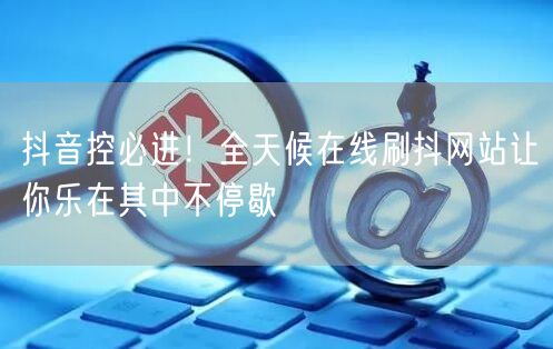 抖音控必进！全天候在线刷抖网站让你乐在其中不停歇