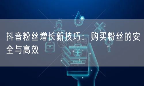 抖音粉丝增长新技巧：购买粉丝的安全与高效