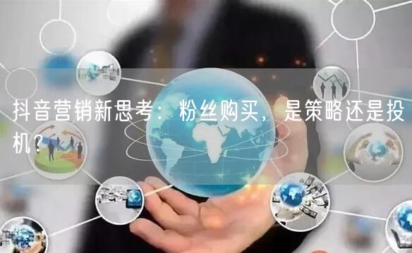抖音营销新思考：粉丝购买，是策略还是投机？