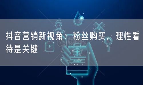 抖音营销新视角：粉丝购买，理性看待是关键