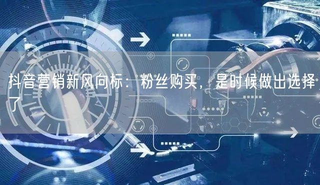 抖音营销新风向标：粉丝购买，是时候做出选择了